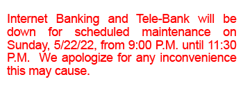 Internet Banking and Tele-Bank will be down for scheduled maintenance on Sunday, 5/22/22, from 9:00 P.M. until 11:30 P.M.  We apologize for any inconvenience this may cause.